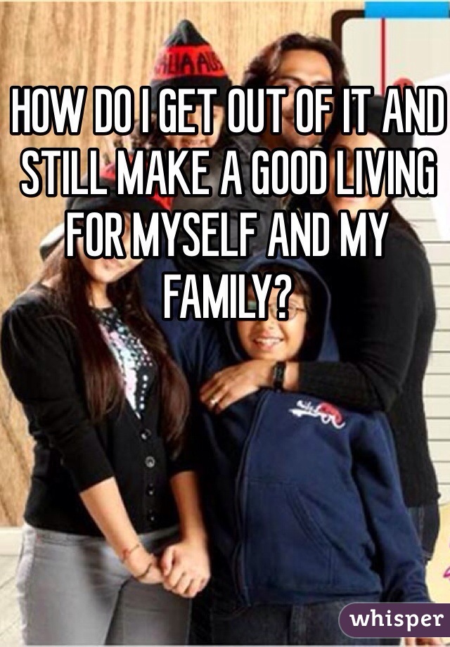 HOW DO I GET OUT OF IT AND STILL MAKE A GOOD LIVING FOR MYSELF AND MY FAMILY? 