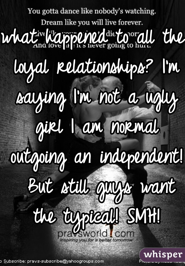 what happened to all the loyal relationships? I'm saying I'm not a ugly girl I am normal outgoing an independent!  But still guys want the typical! SMH!