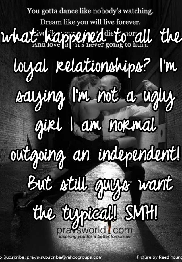 what happened to all the loyal relationships? I'm saying I'm not a ugly girl I am normal outgoing an independent!  But still guys want the typical! SMH!