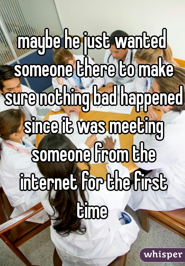 maybe he just wanted someone there to make sure nothing bad happened since it was meeting someone from the internet for the first time 