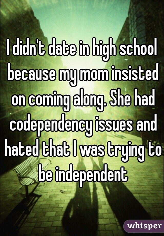 I didn't date in high school because my mom insisted on coming along. She had codependency issues and hated that I was trying to be independent