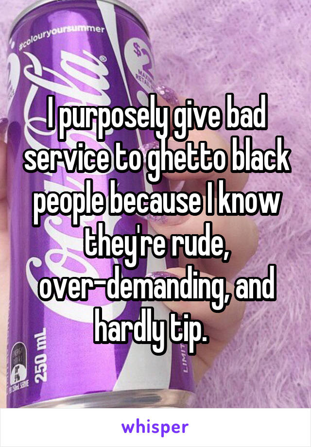 I purposely give bad service to ghetto black people because I know they're rude, over-demanding, and hardly tip.  