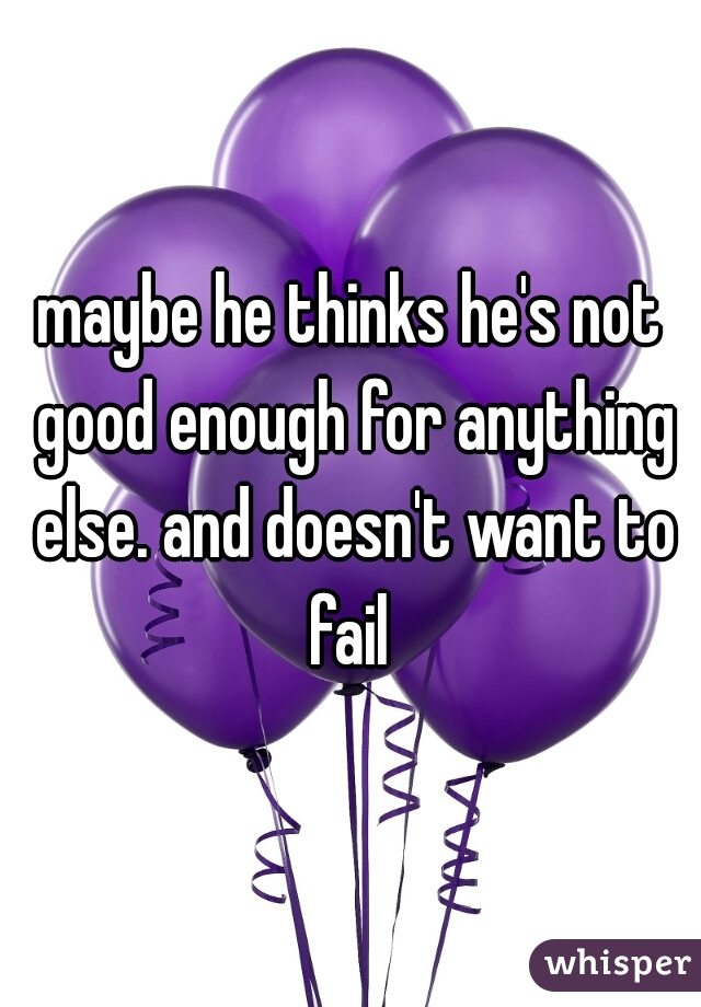 maybe he thinks he's not good enough for anything else. and doesn't want to fail 