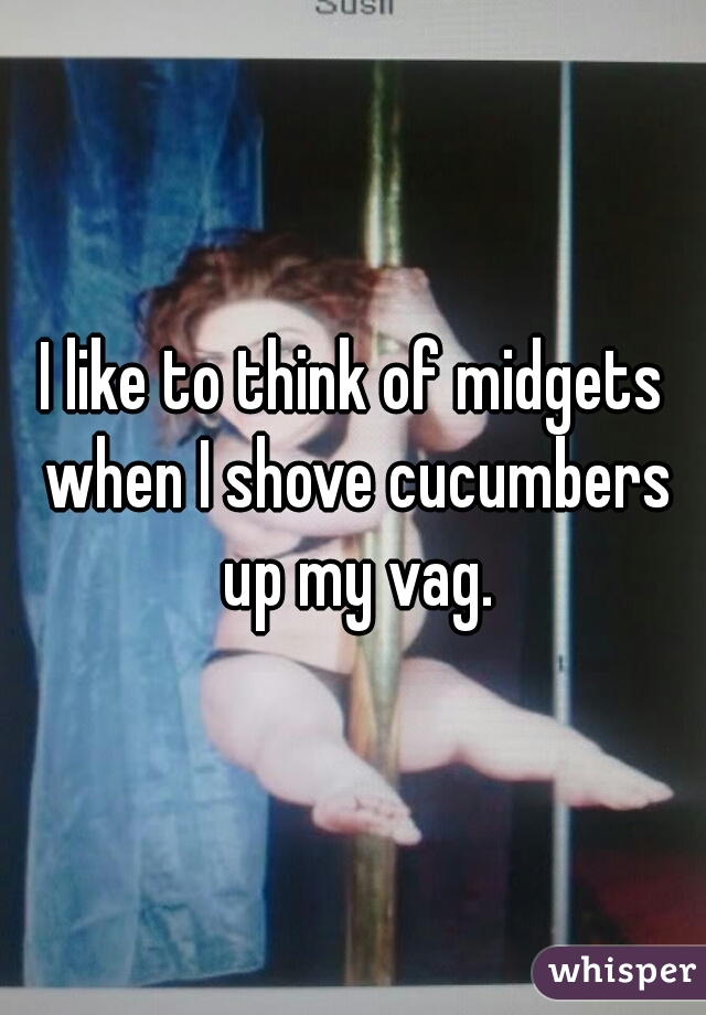 I like to think of midgets when I shove cucumbers up my vag.