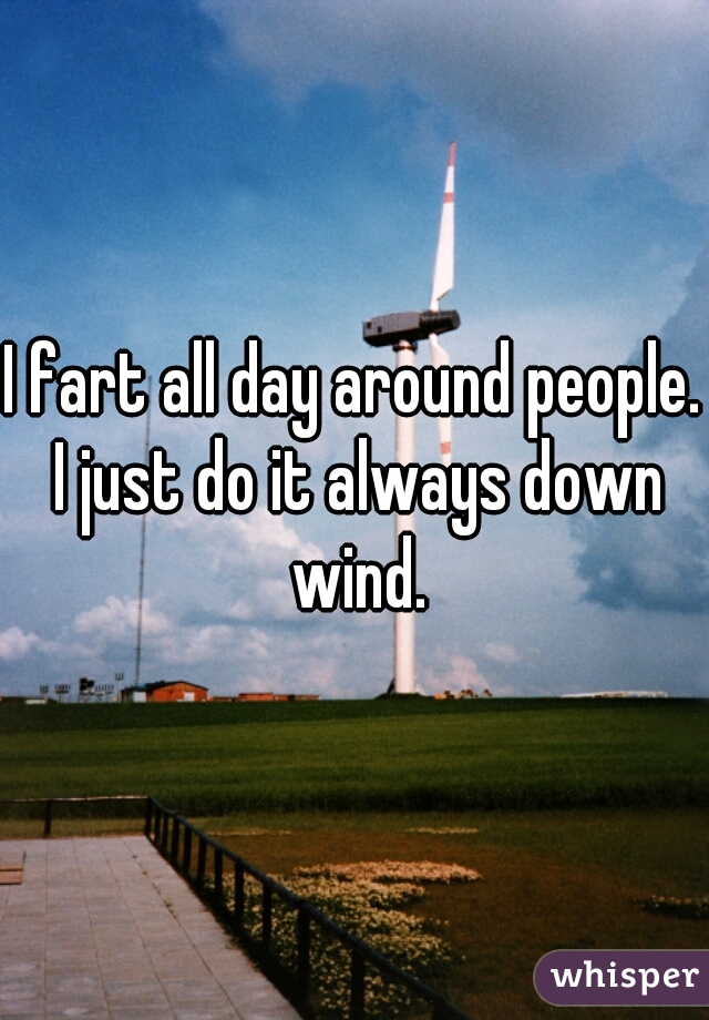 I fart all day around people. I just do it always down wind.