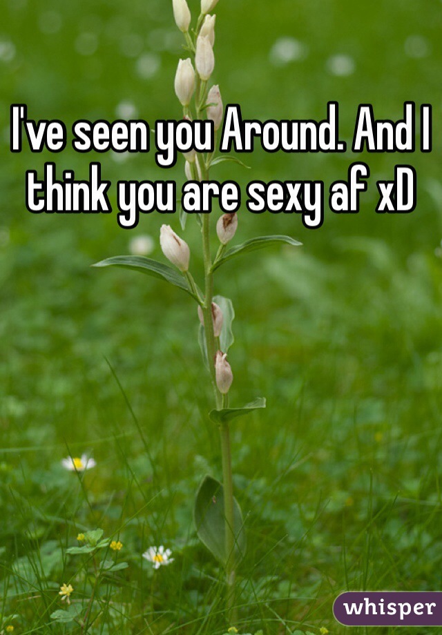 I've seen you Around. And I think you are sexy af xD