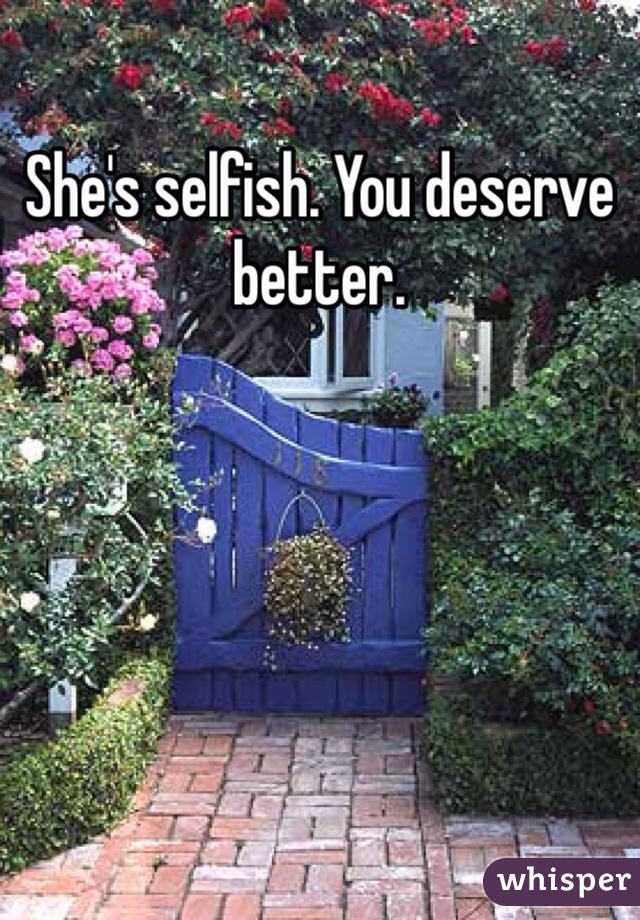 She's selfish. You deserve better. 