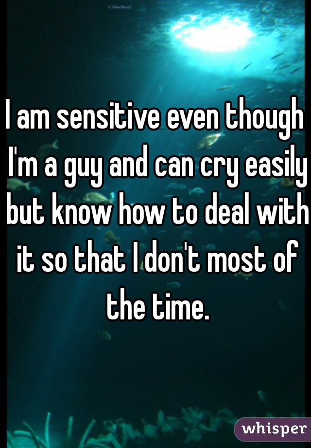 I am sensitive even though I'm a guy and can cry easily but know how to deal with it so that I don't most of the time.