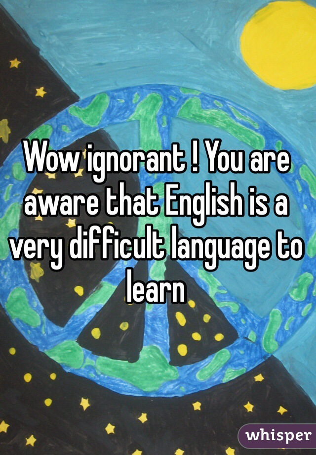 Wow ignorant ! You are aware that English is a very difficult language to learn