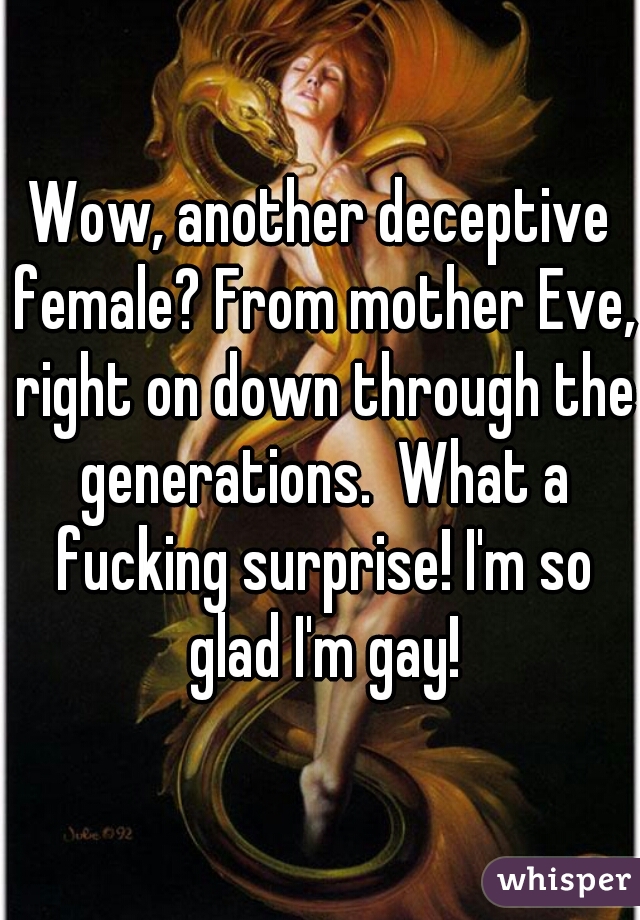 Wow, another deceptive female? From mother Eve, right on down through the generations.  What a fucking surprise! I'm so glad I'm gay!