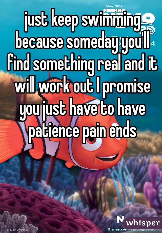 just keep swimming because someday you'll find something real and it will work out I promise you just have to have patience pain ends 