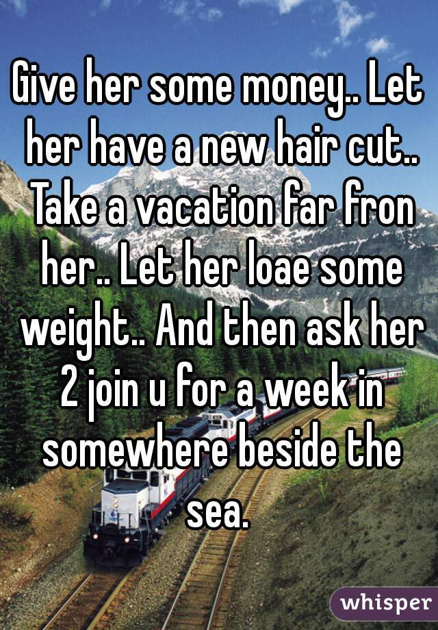 Give her some money.. Let her have a new hair cut.. Take a vacation far fron her.. Let her loae some weight.. And then ask her 2 join u for a week in somewhere beside the sea. 