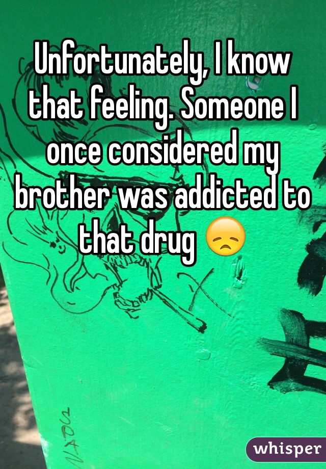 Unfortunately, I know that feeling. Someone I once considered my brother was addicted to that drug 😞