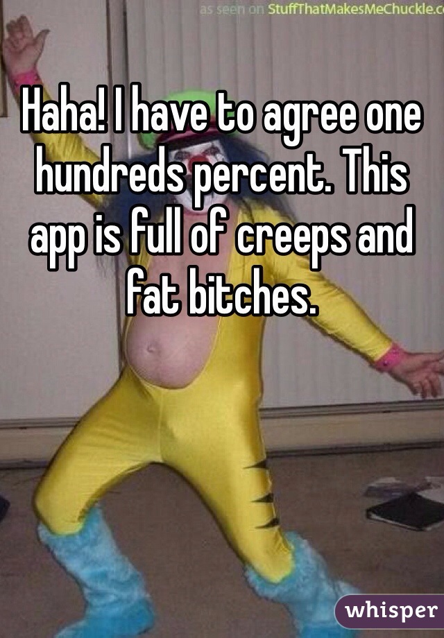 Haha! I have to agree one hundreds percent. This app is full of creeps and fat bitches. 