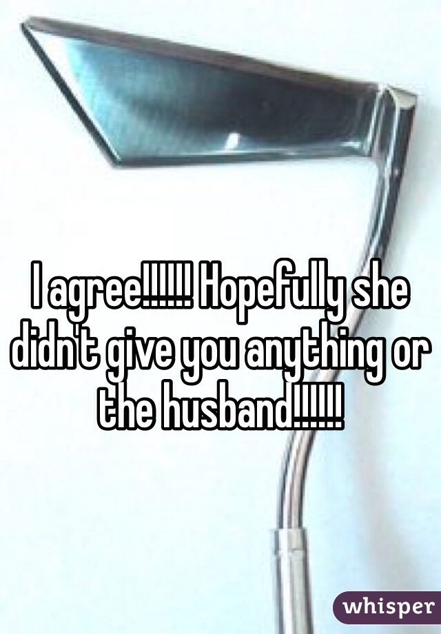 I agree!!!!!! Hopefully she didn't give you anything or the husband!!!!!!