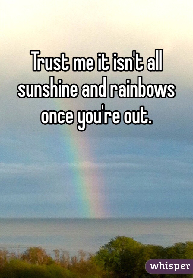 Trust me it isn't all sunshine and rainbows once you're out.