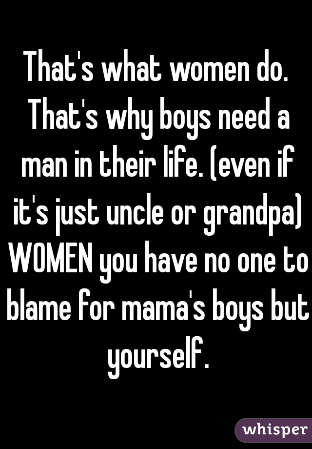 That's what women do. That's why boys need a man in their life. (even if it's just uncle or grandpa) WOMEN you have no one to blame for mama's boys but yourself.