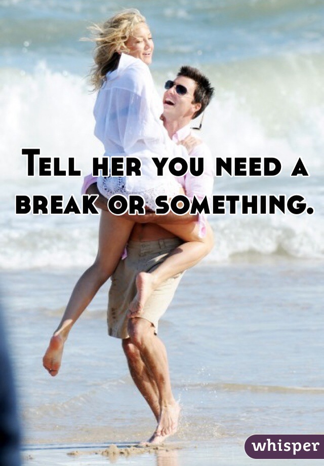 Tell her you need a break or something. 