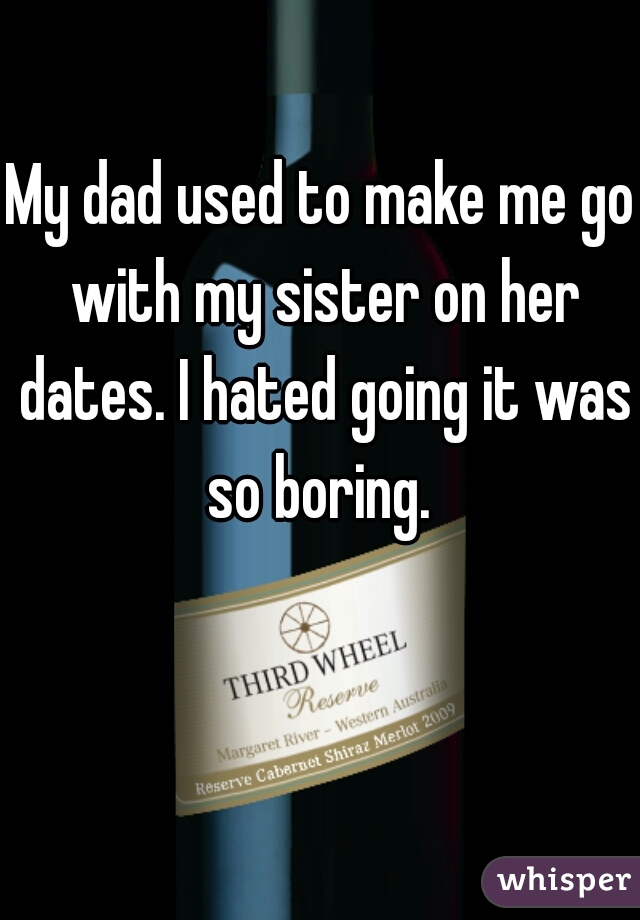 My dad used to make me go with my sister on her dates. I hated going it was so boring. 