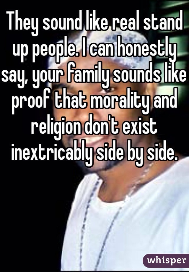 They sound like real stand up people. I can honestly say, your family sounds like proof that morality and religion don't exist inextricably side by side. 