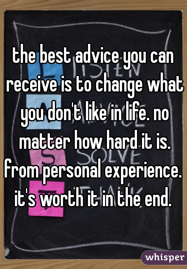 the best advice you can receive is to change what you don't like in life. no matter how hard it is. from personal experience.  it's worth it in the end. 
