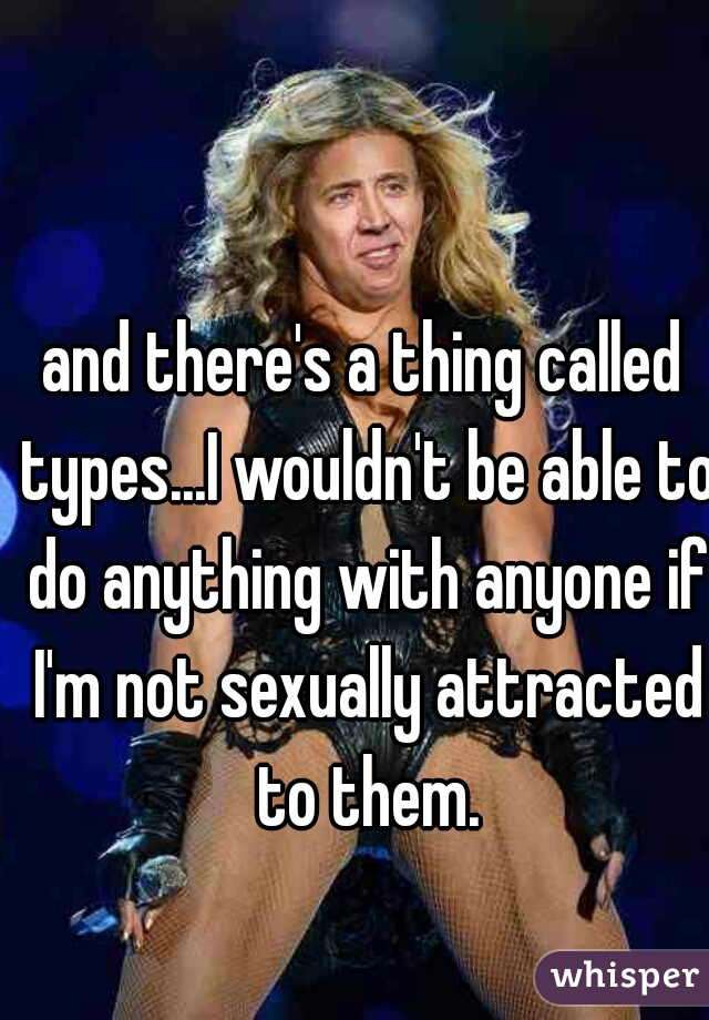 and there's a thing called types...I wouldn't be able to do anything with anyone if I'm not sexually attracted to them.
