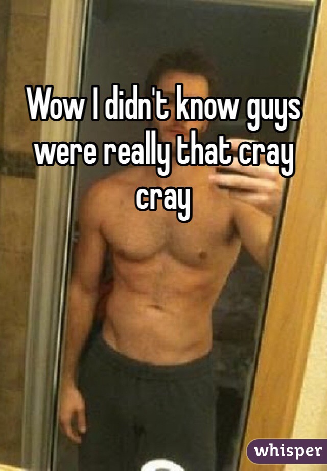 Wow I didn't know guys were really that cray cray