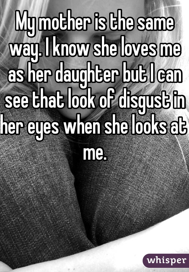 My mother is the same way. I know she loves me as her daughter but I can see that look of disgust in her eyes when she looks at me. 