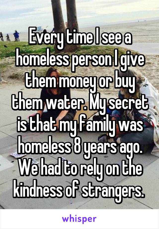 Every time I see a homeless person I give them money or buy them water. My secret is that my family was homeless 8 years ago. We had to rely on the kindness of strangers. 