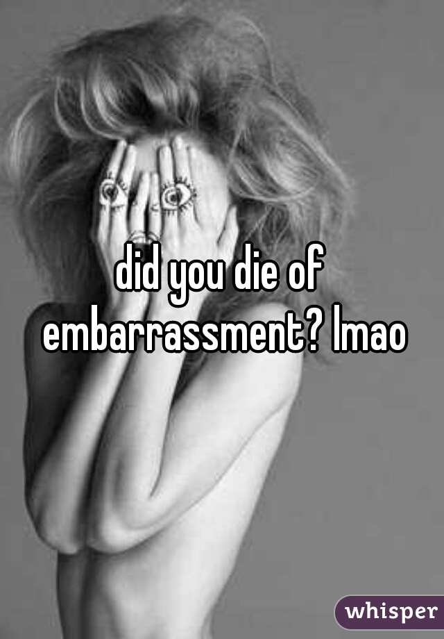 did you die of embarrassment? lmao