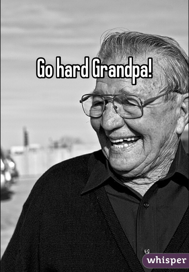 Go hard Grandpa!