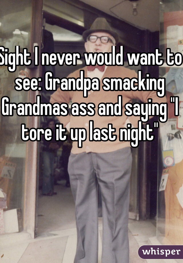 Sight I never would want to see: Grandpa smacking Grandmas ass and saying "I tore it up last night" 
