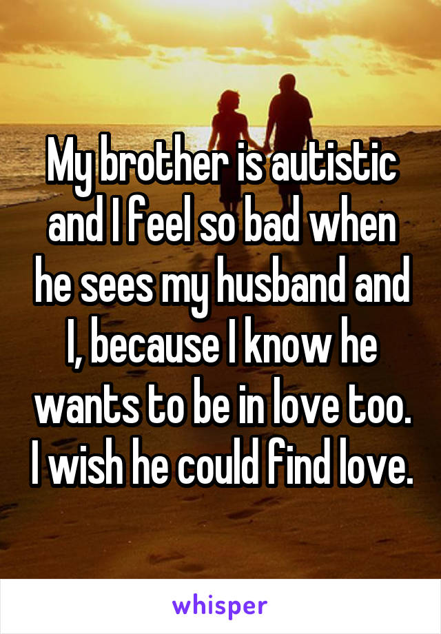 My brother is autistic and I feel so bad when he sees my husband and I, because I know he wants to be in love too. I wish he could find love.