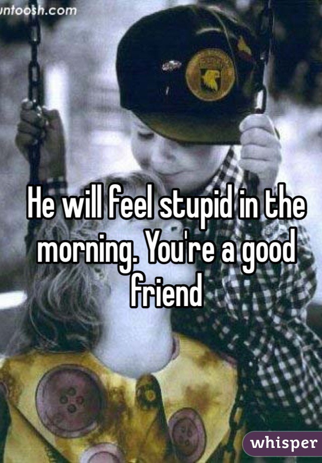 He will feel stupid in the morning. You're a good friend