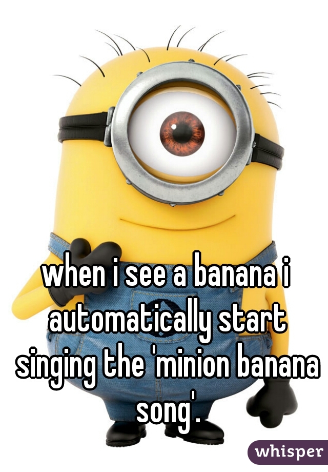 when i see a banana i automatically start singing the 'minion banana song'.