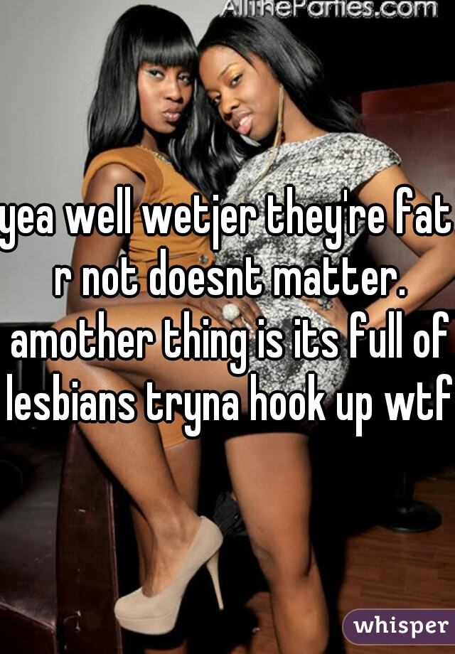 yea well wetjer they're fat r not doesnt matter. amother thing is its full of lesbians tryna hook up wtf?