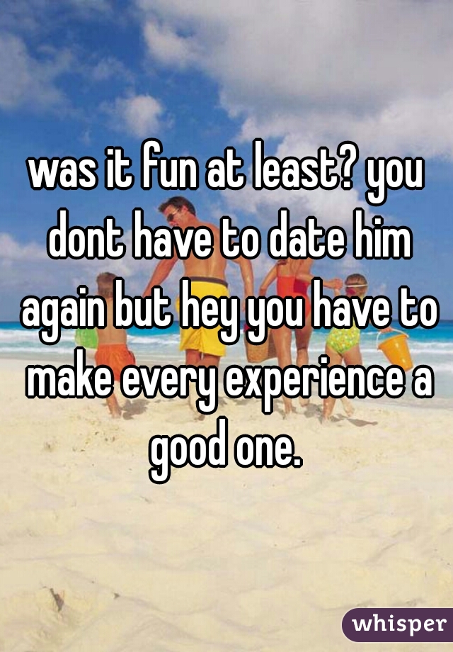 was it fun at least? you dont have to date him again but hey you have to make every experience a good one. 