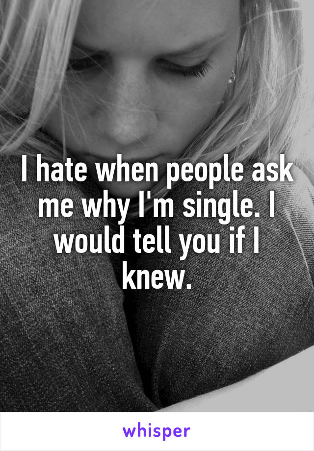 I hate when people ask me why I'm single. I would tell you if I knew.