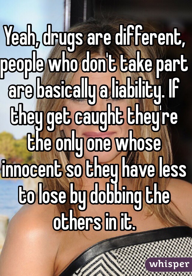 Yeah, drugs are different, people who don't take part are basically a liability. If they get caught they're the only one whose innocent so they have less to lose by dobbing the others in it.