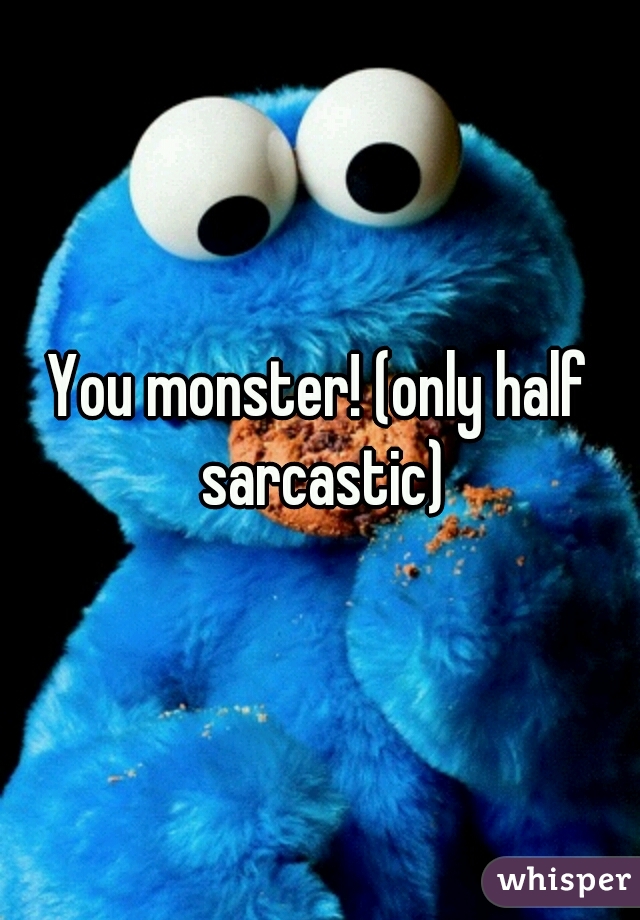 You monster! (only half sarcastic)