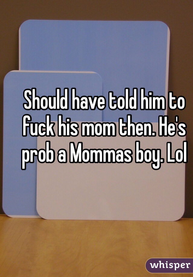 Should have told him to fuck his mom then. He's prob a Mommas boy. Lol 