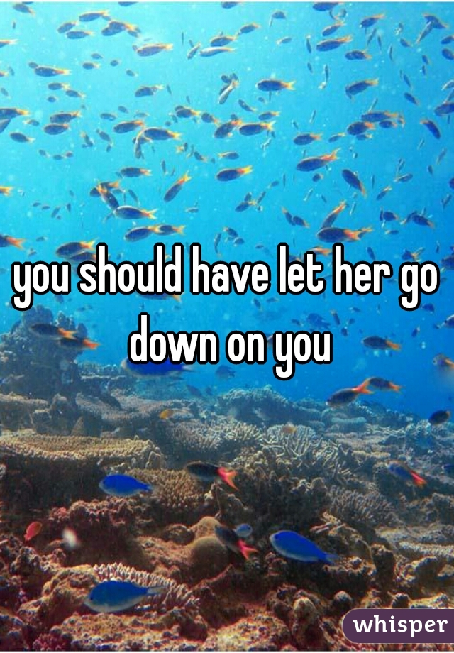 you should have let her go down on you