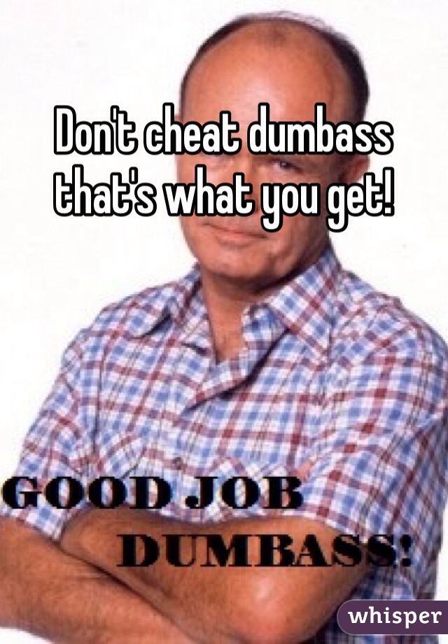 Don't cheat dumbass that's what you get!