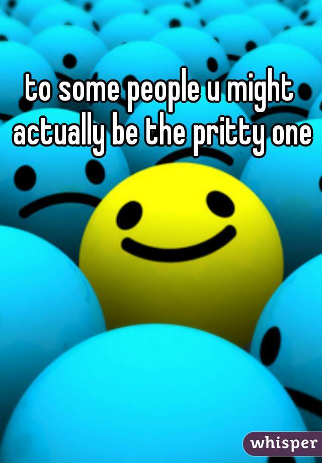 to some people u might actually be the pritty one