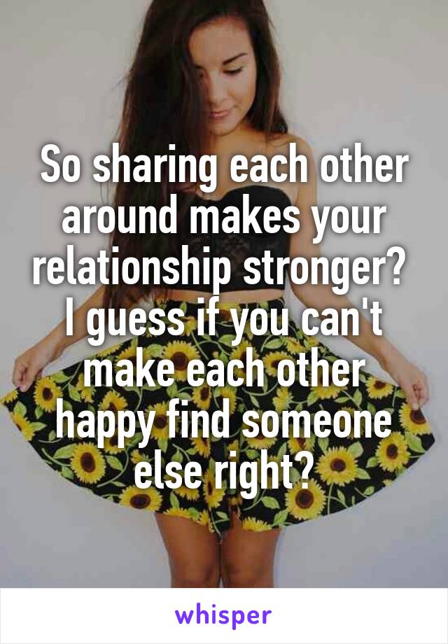 So sharing each other around makes your relationship stronger?  I guess if you can't make each other happy find someone else right?