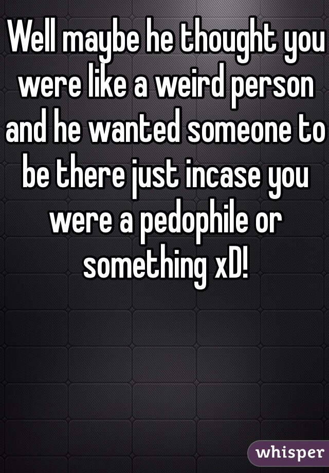 Well maybe he thought you were like a weird person and he wanted someone to be there just incase you were a pedophile or something xD! 