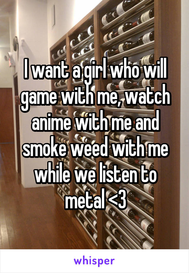 I want a girl who will game with me, watch anime with me and smoke weed with me while we listen to metal <3