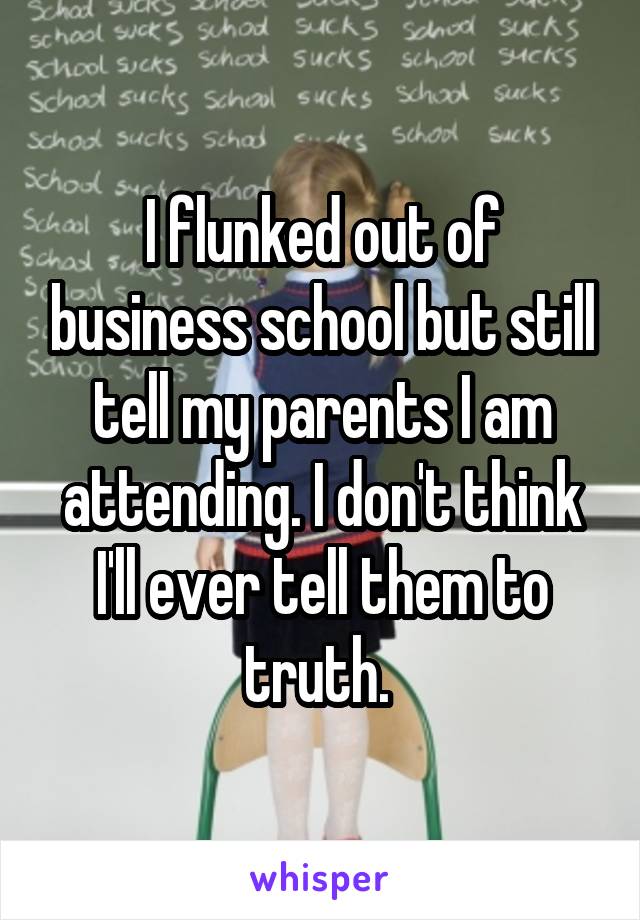 I flunked out of business school but still tell my parents I am attending. I don't think I'll ever tell them to truth. 