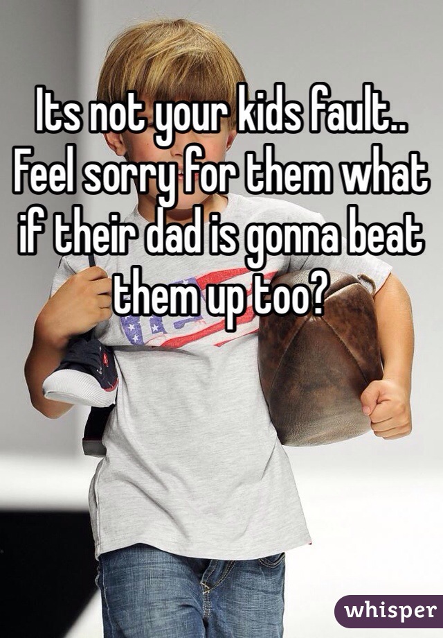 Its not your kids fault.. Feel sorry for them what if their dad is gonna beat them up too?