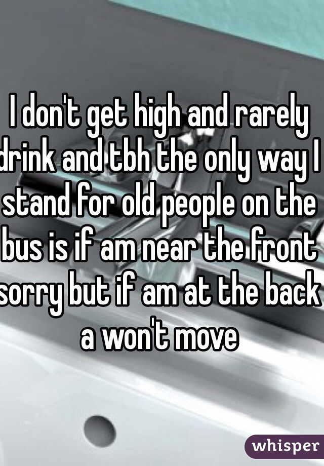 I don't get high and rarely drink and tbh the only way I stand for old people on the bus is if am near the front sorry but if am at the back a won't move 